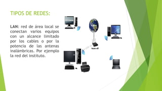 TIPOS DE REDES:
LAN: red de área local se
conectan varios equipos
con un alcance limitado
por los cables o por la
potencia de las antenas
inalámbricas. Por ejemplo
la red del instituto.
 