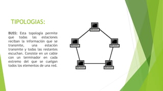 TIPOLOGIAS:
BUSS: Esta topología permite
que todas las estaciones
reciban la información que se
transmite, una estación
transmite y todas las restantes
escuchan. Consiste en un cable
con un terminador en cada
extremo del que se cuelgan
todos los elementos de una red.
 