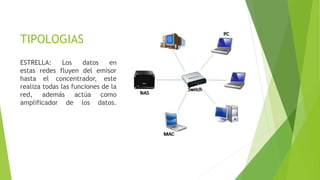 TIPOLOGIAS
ESTRELLA: Los datos en
estas redes fluyen del emisor
hasta el concentrador, este
realiza todas las funciones de la
red, además actúa como
amplificador de los datos.
 