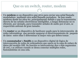 Que es un switch, router, modem
 Un módem es un dispositivo que sirve para enviar una señal llamada
moduladora mediante o...