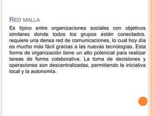 RED MALLA
Es típico entre organizaciones sociales con objetivos
similares donde todos los grupos están conectados.
requiere una densa red de comunicaciones, lo cual hoy día
es mucho más fácil gracias a las nuevas tecnologías. Esta
forma de organización tiene un alto potencial para realizar
tareas de forma colaborativa. La toma de decisiones y
operaciones son descentralizadas, permitiendo la iniciativa
local y la autonomía.
 