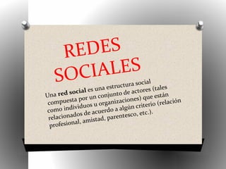 REDES
SOCIALES
Una red social es una estructura social
compuesta por un conjunto de actores (tales
como individuos u organizaciones) que están
relacionados de acuerdo a algún criterio (relación
profesional, amistad, parentesco, etc.).
 