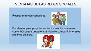 VENTAJAS DE LAS REDES SOCIALES
Reencuentro con conocidos.
Excelentes para propiciar contactos afectivos nuevos
como: búsqueda de pareja, amistad o compartir intereses
sin fines de lucro.
 