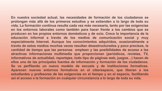 En nuestra sociedad actual, las necesidades de formación de los ciudadanos se
prolongan más allá de los primeros estudios y se extienden a lo largo de toda su
vida. La formación continua resulta cada vez más necesaria, tanto por las exigencias
en los entornos laborales como también para hacer frente a los cambios que se
producen en los propios entornos domésticos y de ocio. Crece la importancia de la
educación informal a través de los medios de comunicación social y muy
especialmente Internet. Aunque los conocimientos adquiridos, ocasionalmente a
través de estos medios muchas veces resultan desestructurados y poco precisos, la
cantidad de tiempo que las personas emplean y las posibilidades de acceso a las
atractivas informaciones multimedia que proporcionan (periódicos, revistas, TV,
informativos de actualidad, reportajes, todo tipo de páginas web, juegos…) hacen de
ellos una de las principales fuentes de información y formación de los ciudadanos.
Se va perfilando un nuevo modelo de escuela y de instituciones formativas.
Aparecen nuevos entornos formativos en el ciberespacio, que liberan a los
estudiantes y profesores de las exigencias en el tiempo y en el espacio, facilitando
así el acceso a la formación en cualquier circunstancia a lo largo de toda su vida.
 