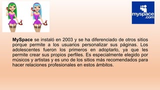 MySpace se instaló en 2003 y se ha diferenciado de otros sitios
porque permite a los usuarios personalizar sus páginas. Los
adolescentes fueron los primeros en adoptarlo, ya que les
permite crear sus propios perfiles. Es especialmente elegido por
músicos y artistas y es uno de los sitios más recomendados para
hacer relaciones profesionales en estos ámbitos.
 