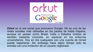 Orkut es la red social que promueve Google. No es una de las
redes sociales más utilizadas en los países de habla hispana,
aunque en países como Brasil, India o Estados Unidos es
también bastante conocida, en especial en los entornos
universitarios. Hoy en día cualquiera con una cuenta de Gmail
puede registrarse. Sin embargo hace algún tiempo solo se
entraba con una invitación de un usuario registrado.
 