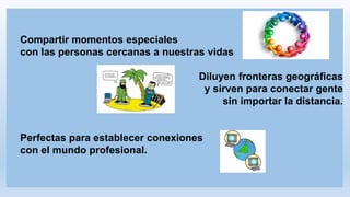 Compartir momentos especiales
con las personas cercanas a nuestras vidas
Diluyen fronteras geográficas
y sirven para conectar gente
sin importar la distancia.
Perfectas para establecer conexiones
con el mundo profesional.
 