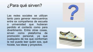 ¿Para qué sirven?
Las redes sociales se utilizan
tanto para generar reencuentros
entre ex compañeros de escuela
o universidad que hubieran
perdido el contacto como para
divertimento. Entre otras cosas,
sirven como plataforma de
promoción personal, ya que
cualquiera de los que conforman
la red puede leer quién sos, qué
hiciste, tus ideas y proyectos.
 