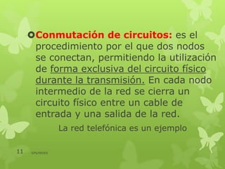 Conmutación de circuitos: es el
procedimiento por el que dos nodos
se conectan, permitiendo la utilización
de forma exclusiva del circuito físico
durante la transmisión. En cada nodo
intermedio de la red se cierra un
circuito físico entre un cable de
entrada y una salida de la red.
La red telefónica es un ejemplo
11 GPS/REDES
 