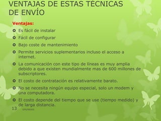 VENTAJAS DE ESTAS TÉCNICAS
DE ENVÍO
Ventajas:
 Es fácil de instalar
 Fácil de configurar
 Bajo coste de mantenimiento
 Permite servicios suplementarios incluso el acceso a
internet.
 La comunicación con este tipo de líneas es muy amplia
debido a que existen mundialmente mas de 600 millones de
subscriptores.
 El costo de contratación es relativamente barato.
 No se necesita ningún equipo especial, solo un modem y
una computadora.
 El costo depende del tiempo que se use (tiempo medido) y
de larga distancia.
13 GPS/REDES
 