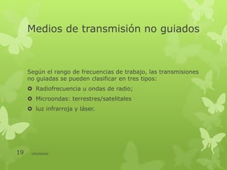 Medios de transmisión no guiados
Según el rango de frecuencias de trabajo, las transmisiones
no guiadas se pueden clasificar en tres tipos:
 Radiofrecuencia u ondas de radio;
 Microondas: terrestres/satelitales
 luz infrarroja y láser.
19 GPS/REDES
 