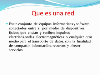 Que es una red
 Es un conjunto de equipos informáticos y software
conectados entre si por medio de dispositivos
físicos que envían y reciben impulsos
electricos,ondas electromagnéticas o cualquier otro
medio para el transporte de datos, con la finalidad
de compartir información, recursos y ofrecer
servicios.
 
