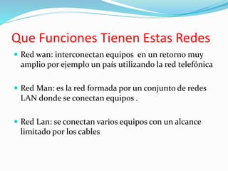 Que Funciones Tienen Estas Redes
 Red wan: interconectan equipos en un retorno muy
amplio por ejemplo un país utilizando la red telefónica
 Red Man: es la red formada por un conjunto de redes
LAN donde se conectan equipos .
 Red Lan: se conectan varios equipos con un alcance
limitado por los cables
 
