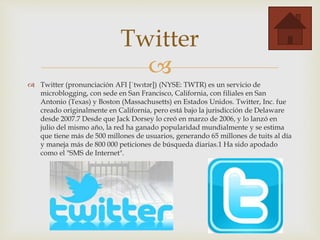 
 Twitter (pronunciación AFI [ˈtwɪtər]) (NYSE: TWTR) es un servicio de
microblogging, con sede en San Francisco, California, con filiales en San
Antonio (Texas) y Boston (Massachusetts) en Estados Unidos. Twitter, Inc. fue
creado originalmente en California, pero está bajo la jurisdicción de Delaware
desde 2007.7 Desde que Jack Dorsey lo creó en marzo de 2006, y lo lanzó en
julio del mismo año, la red ha ganado popularidad mundialmente y se estima
que tiene más de 500 millones de usuarios, generando 65 millones de tuits al día
y maneja más de 800 000 peticiones de búsqueda diarias.1 Ha sido apodado
como el "SMS de Internet".
Twitter
 