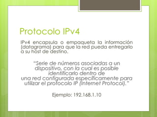 Protocolo IPv4
IPv4 encapsula o empaqueta la información
(datagrama) para que la red pueda entregarlo
a su host de destino.
“Serie de números asociadas a un
dispositivo, con la cual es posible
identificarlo dentro de
una red configurada específicamente para
utilizar el protocolo IP (Internet Protocol).”
Ejemplo: 192.168.1.10
 