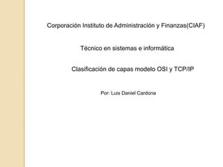 Clasificación de capas modelo OSI y TCP/IP
Corporación Instituto de Administración y Finanzas(CIAF)
Técnico en sistemas e informática
Por: Luis Daniel Cardona
 