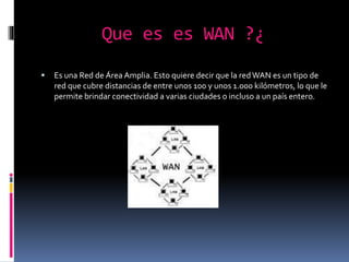 Que es es WAN ?¿
 Es una Red de Área Amplia. Esto quiere decir que la redWAN es un tipo de
red que cubre distancias de entre unos 100 y unos 1.000 kilómetros, lo que le
permite brindar conectividad a varias ciudades o incluso a un país entero.
 