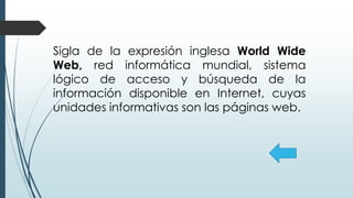 Sigla de la expresión inglesa World Wide
Web, red informática mundial, sistema
lógico de acceso y búsqueda de la
información disponible en Internet, cuyas
unidades informativas son las páginas web.
 