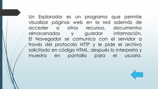 Un Explorador es un programa que permite
visualizar páginas web en la red además de
acceder a otros recursos, documentos
almacenados y guardar información.
El Navegador se comunica con el servidor a
través del protocolo HTTP y le pide el archivo
solicitado en código HTML, después lo interpreta y
muestra en pantalla para el usuario.
 