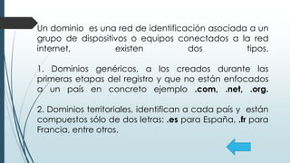 Un dominio es una red de identificación asociada a un
grupo de dispositivos o equipos conectados a la red
internet, existen dos tipos.
1. Dominios genéricos, a los creados durante las
primeras etapas del registro y que no están enfocados
a un país en concreto ejemplo .com, .net, .org.
2. Dominios territoriales, identifican a cada país y están
compuestos sólo de dos letras: .es para España, .fr para
Francia, entre otros.
 