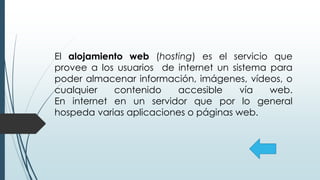 El alojamiento web (hosting) es el servicio que
provee a los usuarios de internet un sistema para
poder almacenar información, imágenes, vídeos, o
cualquier contenido accesible vía web.
En internet en un servidor que por lo general
hospeda varias aplicaciones o páginas web.
 