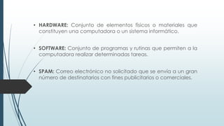 • HARDWARE: Conjunto de elementos físicos o materiales que
constituyen una computadora o un sistema informático.
• SOFTWARE: Conjunto de programas y rutinas que permiten a la
computadora realizar determinadas tareas.
• SPAM: Correo electrónico no solicitado que se envía a un gran
número de destinatarios con fines publicitarios o comerciales.
 