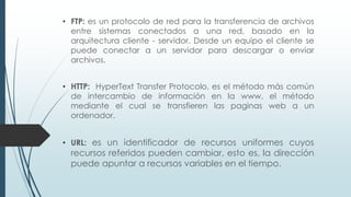 • FTP: es un protocolo de red para la transferencia de archivos
entre sistemas conectados a una red, basado en la
arquitectura cliente - servidor. Desde un equipo el cliente se
puede conectar a un servidor para descargar o enviar
archivos.
• HTTP: HyperText Transfer Protocolo, es el método más común
de intercambio de información en la www, el método
mediante el cual se transfieren las paginas web a un
ordenador.
• URL: es un identificador de recursos uniformes cuyos
recursos referidos pueden cambiar, esto es, la dirección
puede apuntar a recursos variables en el tiempo.
 