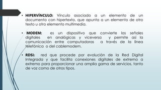 • HIPERVÍNCULO: Vínculo asociado a un elemento de un
documento con hipertexto, que apunta a un elemento de otro
texto u otro elemento multimedia.
• MODEM: es un dispositivo que convierte las señales
digitales en analógicas y viceversa y permite así la
comunicación entre computadoras a través de la línea
telefónica o del cablemodem.
• RDSI: red que procede por evolución de la Red Digital
Integrada y que facilita conexiones digitales de extremo a
extremo para proporcionar una amplia gama de servicios, tanto
de voz como de otros tipos.
 