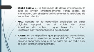 • BANDA ANCHA: es la transmisión de datos simétricos por la
cual se envían simultáneamente varias piezas de
información, con el objeto de incrementar la velocidad de
transmisión efectiva.
• ADSL: consiste en la transmisión analógica de datos
digitales apoyada en el cable de pares
simétricos de cobre que lleva la línea
telefónica convencional o línea de abonado.
• ROUTER: es un dispositivo que proporciona conectividad
a nivel de red o nivel tres en el modelo OSI. Consiste en
enviar o encaminar paquetes de datos de una red a otra,
es decir, interconectar subredes.
 