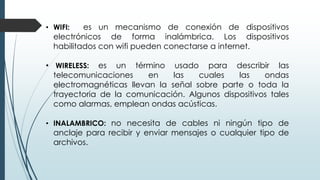 • WIFI: es un mecanismo de conexión de dispositivos
electrónicos de forma inalámbrica. Los dispositivos
habilitados con wifi pueden conectarse a internet.
• WIRELESS: es un término usado para describir las
telecomunicaciones en las cuales las ondas
electromagnéticas llevan la señal sobre parte o toda la
trayectoria de la comunicación. Algunos dispositivos tales
como alarmas, emplean ondas acústicas.
• INALAMBRICO: no necesita de cables ni ningún tipo de
anclaje para recibir y enviar mensajes o cualquier tipo de
archivos.
 