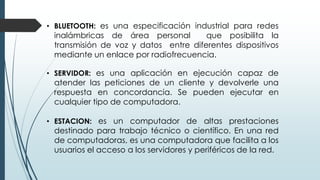 • BLUETOOTH: es una especificación industrial para redes
inalámbricas de área personal que posibilita la
transmisión de voz y datos entre diferentes dispositivos
mediante un enlace por radiofrecuencia.
• SERVIDOR: es una aplicación en ejecución capaz de
atender las peticiones de un cliente y devolverle una
respuesta en concordancia. Se pueden ejecutar en
cualquier tipo de computadora.
• ESTACION: es un computador de altas prestaciones
destinado para trabajo técnico o científico. En una red
de computadoras, es una computadora que facilita a los
usuarios el acceso a los servidores y periféricos de la red.
 