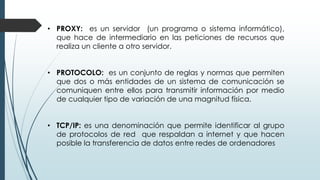 • PROXY: es un servidor (un programa o sistema informático),
que hace de intermediario en las peticiones de recursos que
realiza un cliente a otro servidor.
• PROTOCOLO: es un conjunto de reglas y normas que permiten
que dos o más entidades de un sistema de comunicación se
comuniquen entre ellos para transmitir información por medio
de cualquier tipo de variación de una magnitud física.
• TCP/IP: es una denominación que permite identificar al grupo
de protocolos de red que respaldan a internet y que hacen
posible la transferencia de datos entre redes de ordenadores
 
