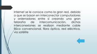 Internet se le conoce como la gran red, debido
a que se basan en interconectar computadores
y ordenadores entre sí creando una gran
telaraña de intercomunicación, dichas
interconexiones se realizan mediante cable
físico convencional, fibra óptica, red eléctrica,
vía satélite
 