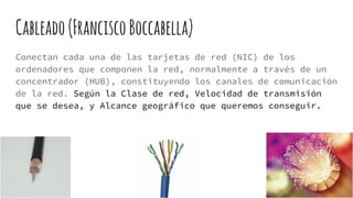 Cableado(FranciscoBoccabella)
Conectan cada una de las tarjetas de red (NIC) de los
ordenadores que componen la red, normalmente a través de un
concentrador (HUB), constituyendo los canales de comunicación
de la red. Según la Clase de red, Velocidad de transmisión
que se desea, y Alcance geográfico que queremos conseguir.
 