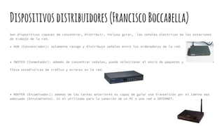 Dispositivosdistribuidores(FranciscoBoccabella)
Son dispositivos capaces de concentrar, distribuir, incluso guiar, las señales eléctricas de las estaciones
de trabajo de la red.
• HUB (Concentrador): solamente recoge y distribuye señales entre los ordenadores de la red.
• SWITCH (Conmutador): además de concentrar señales, puede seleccionar el envío de paquetes y
lleva estadísticas de tráfico y errores en la red.
• ROUTER (Encaminador): además de las tareas anteriores es capaz de guiar una transmisión por el camino mas
adecuado (Enrutamiento). Es el utilizado para la conexión de un PC o una red a INTERNET.
 
