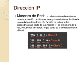 Dirección IP
 Mascara de Red: La máscara de red o redes es
una combinación de bits que sirve para delimitar el ámbito de
una red de ordenadores .Su función es indicar a los
dispositivos qué parte de la dirección IP es el número de la
red, incluyendo la subred, y qué parte es la correspondiente
al host.
 