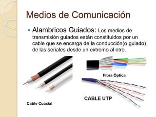 Medios de Comunicación
 Alambricos Guiados: Los medios de
transmisión guiados están constituidos por un
cable que se encarga de la conducción(o guiado)
de las señales desde un extremo al otro.
Cable Coaxial
Fibra Óptica
 