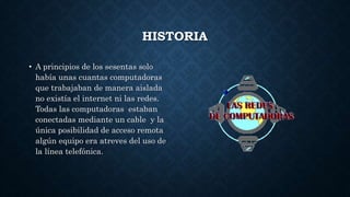 HISTORIA
• A principios de los sesentas solo
había unas cuantas computadoras
que trabajaban de manera aislada
no existía el internet ni las redes.
Todas las computadoras estaban
conectadas mediante un cable y la
única posibilidad de acceso remota
algún equipo era atreves del uso de
la línea telefónica.
 