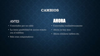 CAMBIOS
ANTES
• Conectados por un cable
• La única posibilidad de acceso remoto
era el teléfono
• Solo eran computadoras
AHORA
• Conectadas inalámbricamente
• Ahora ya hay mas
• Ahora celulares tablets etc.
 