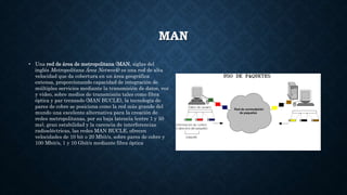 MAN
• Una red de área de metropolitana (MAN, siglas del
inglés Metropolitana Área Network) es una red de alta
velocidad que da cobertura en un área geográfica
extensa, proporcionando capacidad de integración de
múltiples servicios mediante la transmisión de datos, voz
y vídeo, sobre medios de transmisión tales como fibra
óptica y par trenzado (MAN BUCLE), la tecnología de
pares de cobre se posiciona como la red más grande del
mundo una excelente alternativa para la creación de
redes metropolitanas, por su baja latencia (entre 1 y 50
ms), gran estabilidad y la carencia de interferencias
radioeléctricas, las redes MAN BUCLE, ofrecen
velocidades de 10 bit o 20 Mbit/s, sobre pares de cobre y
100 Mbit/s, 1 y 10 Gbit/s mediante fibra óptica
 