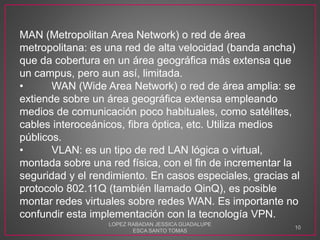MAN (Metropolitan Area Network) o red de área
metropolitana: es una red de alta velocidad (banda ancha)
que da cobertura en un área geográfica más extensa que
un campus, pero aun así, limitada.
• WAN (Wide Area Network) o red de área amplia: se
extiende sobre un área geográfica extensa empleando
medios de comunicación poco habituales, como satélites,
cables interoceánicos, fibra óptica, etc. Utiliza medios
públicos.
• VLAN: es un tipo de red LAN lógica o virtual,
montada sobre una red física, con el fin de incrementar la
seguridad y el rendimiento. En casos especiales, gracias al
protocolo 802.11Q (también llamado QinQ), es posible
montar redes virtuales sobre redes WAN. Es importante no
confundir esta implementación con la tecnología VPN.
LOPEZ RABADAN JESSICA GUADALUPE
ESCA SANTO TOMAS
10
 