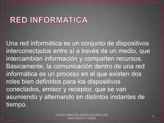 Una red informática es un conjunto de dispositivos
interconectados entre sí a través de un medio, que
intercambian información y comparten recursos.
Básicamente, la comunicación dentro de una red
informática es un proceso en el que existen dos
roles bien definidos para los dispositivos
conectados, emisor y receptor, que se van
asumiendo y alternando en distintos instantes de
tiempo.
LOPEZ RABADAN JESSICA GUADALUPE
ESCA SANTO TOMAS
3
 