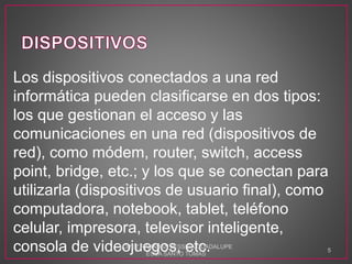Los dispositivos conectados a una red
informática pueden clasificarse en dos tipos:
los que gestionan el acceso y las
comunicaciones en una red (dispositivos de
red), como módem, router, switch, access
point, bridge, etc.; y los que se conectan para
utilizarla (dispositivos de usuario final), como
computadora, notebook, tablet, teléfono
celular, impresora, televisor inteligente,
consola de videojuegos, etc.LOPEZ RABADAN JESSICA GUADALUPE
ESCA SANTO TOMAS
5
 