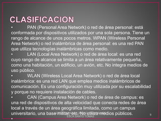 • PAN (Personal Area Network) o red de área personal: está
conformada por dispositivos utilizados por una sola persona. Tiene un
rango de alcance de unos pocos metros. WPAN (Wireless Personal
Area Network) o red inalámbrica de área personal: es una red PAN
que utiliza tecnologías inalámbricas como medio.
• LAN (Local Area Network) o red de área local: es una red
cuyo rango de alcance se limita a un área relativamente pequeña,
como una habitación, un edificio, un avión, etc. No integra medios de
uso público.
• WLAN (Wireless Local Area Network) o red de área local
inalámbrica: es una red LAN que emplea medios inalámbricos de
comunicación. Es una configuración muy utilizada por su escalabilidad
y porque no requiere instalación de cables.
• CAN (Campus Area Network) o red de área de campus: es
una red de dispositivos de alta velocidad que conecta redes de área
local a través de un área geográfica limitada, como un campus
universitario, una base militar, etc. No utiliza medios públicos.
•
LOPEZ RABADAN JESSICA GUADALUPE
ESCA SANTO TOMAS
9
 
