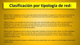 •Red en anillo: Topología de red en la que cada estación está conectada a la siguiente y la última está conectada a la
primera. Cada estación tiene un receptor y un transmisor que hace la función de repetidor, pasando la señal a la
siguiente estación.
•Red en malla: es una topología de red en la que cada nodo está conectado a todos los nodos. De esta manera es
posible llevar los mensajes de un nodo a otro por diferentes caminos. Si la red de malla está completamente
conectada, no puede existir absolutamente ninguna interrupción en las comunicaciones. Cada servidor tiene sus
propias conexiones con todos los demás servidores.
•Red en árbol: Topología de red en la que los nodos están colocados en forma de árbol. Desde una visión topológica,
la conexión en árbol es parecida a una serie de redes en estrella interconectadas salvo en que no tiene un nodo
central. En cambio, tiene un nodo de enlace troncal, generalmente ocupado por un hub o switch, desde el que se
ramifican los demás nodos.
Y la red mixta que consta de cualquier combinación que se pueda hacer con cualquiera de las tipologías mencionadas
anteriormente.
Clasificación por tipología de red:
 