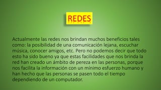 Actualmente las redes nos brindan muchos beneficios tales
como: la posibilidad de una comunicación lejana, escuchar
música, conocer amigos, etc. Pero no podemos decir que todo
esto ha sido bueno ya que estas facilidades que nos brinda la
red han creado un ámbito de pereza en las personas, porque
nos facilita la información con un mínimo esfuerzo humano y
han hecho que las personas se pasen todo el tiempo
dependiendo de un computador.
REDES
 