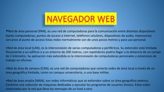NAVEGADOR WEB
•Red de área personal (PAN), es una red de computadoras para la comunicación entre distintos dispositivos
(tanto computadoras, puntos de acceso a internet, teléfonos celulares, dispositivos de audio, impresoras)
cercanos al punto de acceso Estas redes normalmente son de unos pocos metros y para uso personal.
•Red de área local (LAN), es la interconexión de varias computadoras y periféricos. Su extensión está limitada
físicamente a un edificio o a un entorno de 200 metros, con repetidores podría llegar a la distancia de un campo
de 1 kilómetro. Su aplicación más extendida es la interconexión de computadoras personales y estaciones de
trabajo en oficinas.
•Red de área de campus (CAN), es una red de computadoras que conecta redes de área local a través de un
área geográfica limitada, como un campus universitario, o una base militar.
•Red de área amplia (WAN), son redes informáticas que se extienden sobre un área geográfica extensa.
Contiene una colección de máquinas dedicadas a ejecutar los programas de usuarios (hosts). Estos están
conectados por la red que lleva los mensajes de un host a otro.
 