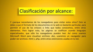 Clasificación por alcance:
Y ¿porque necesitamos de los navegadores para visitar estos sitios? Esto se
debe a que el formato de los documentos en la web es bastante particular, para
permitir el uso de los enlaces o links que todos conocemos, entre otros
elementos. Para lograr esto, las páginas se codifican usando lenguajes
especializados, que sólo los navegadores pueden leer. Así como usamos
Microsoft Word para visualizar archivos .doc, usaremos un navegador para
poder ver archivos .html y .php, entre otras extensiones usadas en la red.
 