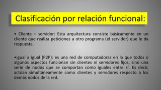 • Cliente – servidor: Esta arquitectura consiste básicamente en un
cliente que realiza peticiones a otro programa (el servidor) que le da
respuesta.
•igual a igual (P2P): es una red de computadoras en la que todos o
algunos aspectos funcionan sin clientes ni servidores fijos, sino una
serie de nodos que se comportan como iguales entre sí. Es decir,
actúan simultáneamente como clientes y servidores respecto a los
demás nodos de la red.
Clasificación por relación funcional:
 