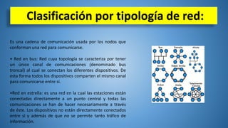 Clasificación por tipología de red:
Es una cadena de comunicación usada por los nodos que
conforman una red para comunicarse.
• Red en bus: Red cuya topología se caracteriza por tener
un único canal de comunicaciones (denominado bus
troncal) al cual se conectan los diferentes dispositivos. De
esta forma todos los dispositivos comparten el mismo canal
para comunicarse entre sí.
•Red en estrella: es una red en la cual las estaciones están
conectadas directamente a un punto central y todas las
comunicaciones se han de hacer necesariamente a través
de éste. Los dispositivos no están directamente conectados
entre sí y además de que no se permite tanto tráfico de
información.
 